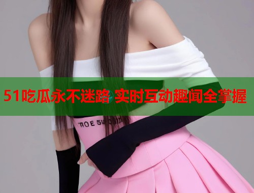 51吃瓜永不迷路 实时互动趣闻全掌握