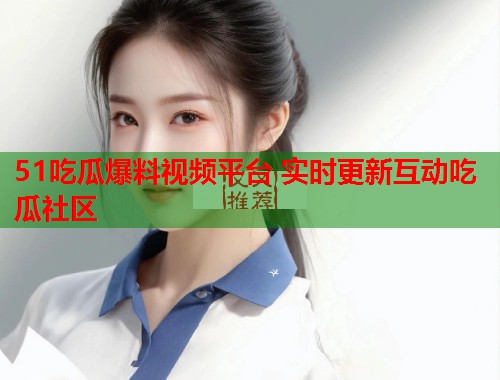 51吃瓜爆料视频平台 实时更新互动吃瓜社区