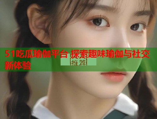 51吃瓜瑜伽平台 探索趣味瑜伽与社交新体验