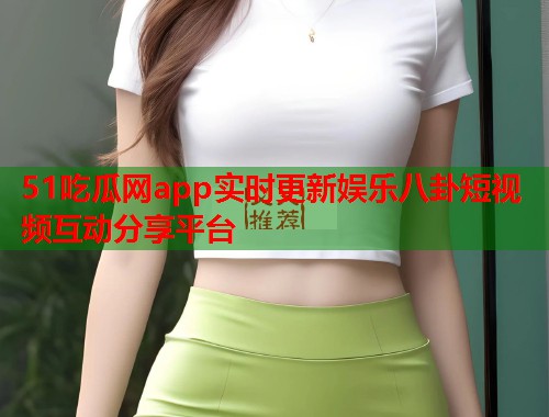 51吃瓜网app实时更新娱乐八卦短视频互动分享平台  第2张