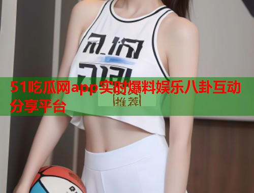 51吃瓜网app实时爆料娱乐八卦互动分享平台