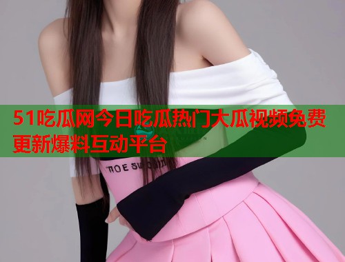 51吃瓜网今日吃瓜热门大瓜视频免费更新爆料互动平台