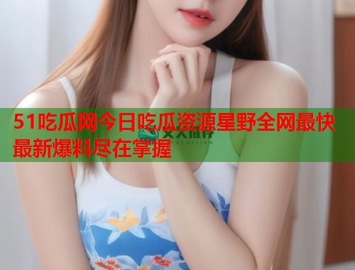 51吃瓜网今日吃瓜资源星野全网最快最新爆料尽在掌握 第2张 51吃瓜网今日吃瓜资源星野全网最快最新爆料尽在掌握 第2张