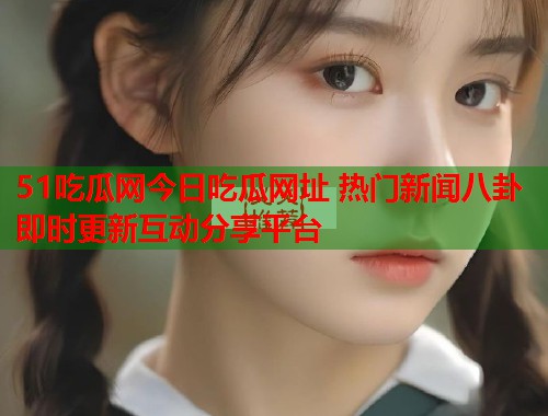 51吃瓜网今日吃瓜网址 热门新闻八卦即时更新互动分享平台