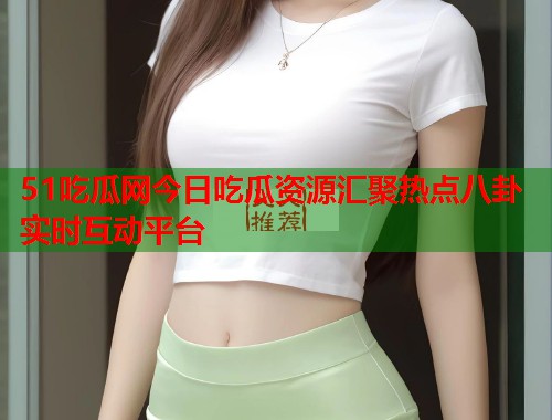 51吃瓜网今日吃瓜资源汇聚热点八卦实时互动平台