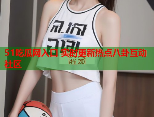 51吃瓜网入口 实时更新热点八卦互动社区  第2张