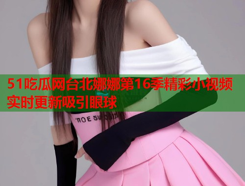 51吃瓜网台北娜娜第16季精彩小视频实时更新吸引眼球