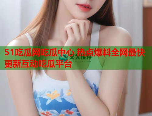 51吃瓜网吃瓜中心 热点爆料全网最快更新互动吃瓜平台