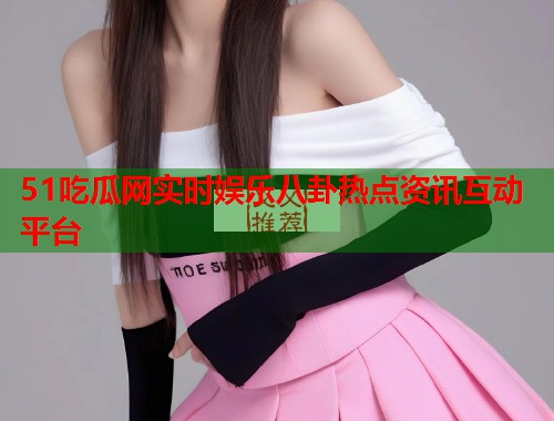 51吃瓜网实时娱乐八卦热点资讯互动平台  第2张