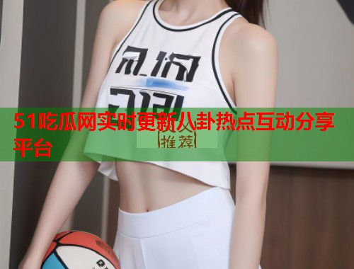 51吃瓜网实时更新八卦热点互动分享平台  第3张