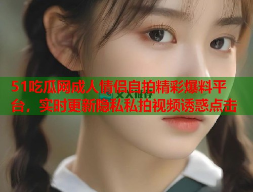 51吃瓜网成人情侣自拍精彩爆料平台，实时更新隐私私拍视频诱惑点击