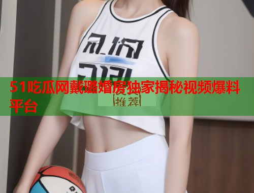 51吃瓜网戴璐婚房独家揭秘视频爆料平台