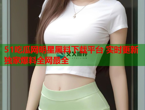 51吃瓜网明星黑料下载平台 实时更新独家爆料全网最全 第3张 51吃瓜网明星黑料下载平台 实时更新独家爆料全网最全 第3张