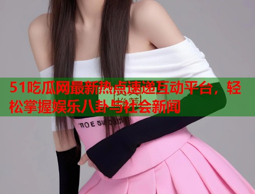 51吃瓜网最新热点速递互动平台，轻松掌握娱乐八卦与社会新闻