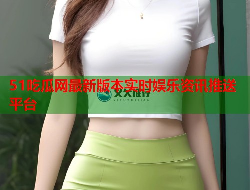 51吃瓜网最新版本实时娱乐资讯推送平台