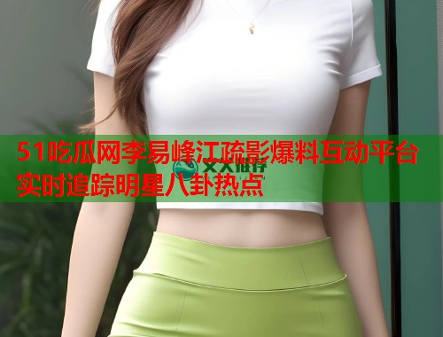 51吃瓜网李易峰江疏影爆料互动平台实时追踪明星八卦热点