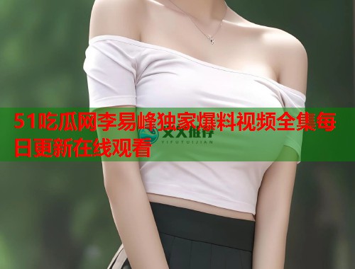 51吃瓜网李易峰独家爆料视频全集每日更新在线观看