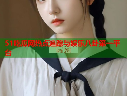 51吃瓜网热点追踪与娱乐八卦第一平台
