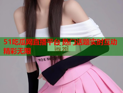 51吃瓜网直播平台 热门话题实时互动精彩无限  第2张