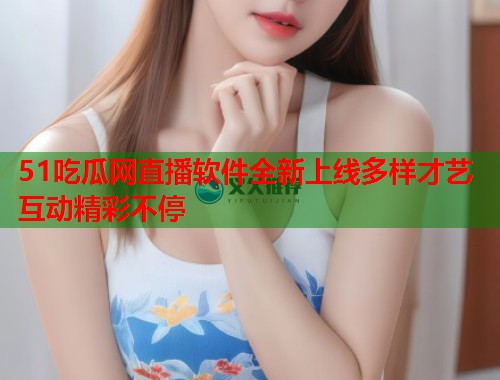 51吃瓜网直播软件全新上线多样才艺互动精彩不停  第1张