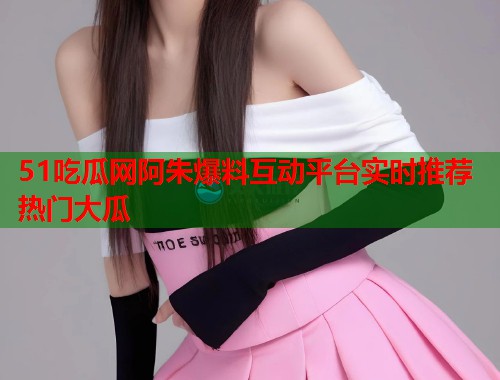 51吃瓜网阿朱爆料互动平台实时推荐热门大瓜  第2张