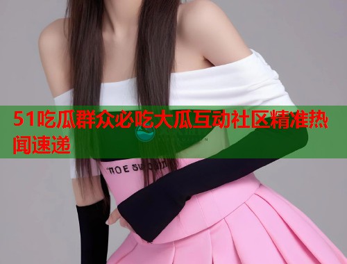 51吃瓜群众必吃大瓜互动社区精准热闻速递