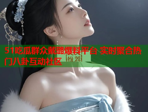 51吃瓜群众戴璐爆料平台 实时聚合热门八卦互动社区