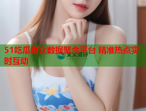 51吃瓜群众数据聚合平台 精准热点实时互动