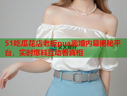 51吃瓜花店老板pua离婚内幕揭秘平台，实时爆料互动看真相  第2张