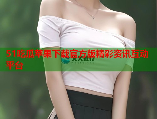 51吃瓜苹果下载官方版精彩资讯互动平台  第2张