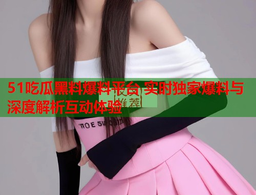 51吃瓜黑料爆料平台 实时独家爆料与深度解析互动体验