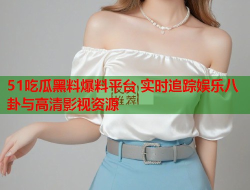 51吃瓜黑料爆料平台 实时追踪娱乐八卦与高清影视资源