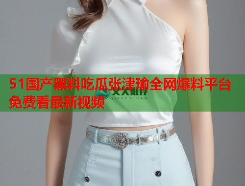 51国产黑料吃瓜张津瑜全网爆料平台免费看最新视频 第1张 51国产黑料吃瓜张津瑜全网爆料平台免费看最新视频 第1张