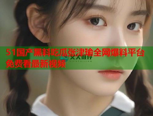 51国产黑料吃瓜张津瑜全网爆料平台免费看最新视频