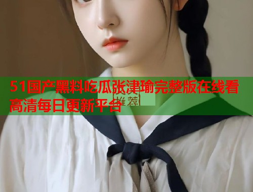 51国产黑料吃瓜张津瑜完整版在线看高清每日更新平台