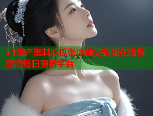 51国产黑料吃瓜张津瑜完整版在线看高清每日更新平台