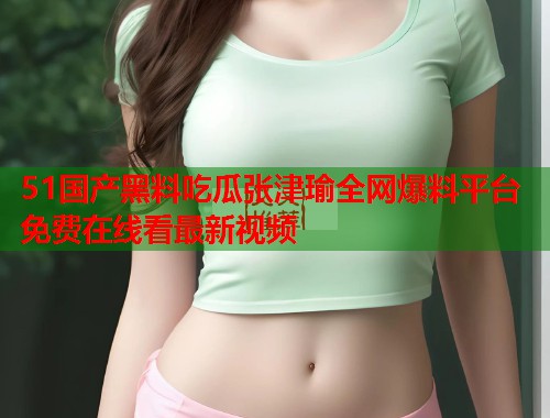 51国产黑料吃瓜张津瑜全网爆料平台免费在线看最新视频