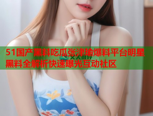 51国产黑料吃瓜张津瑜爆料平台明星黑料全解析快速曝光互动社区