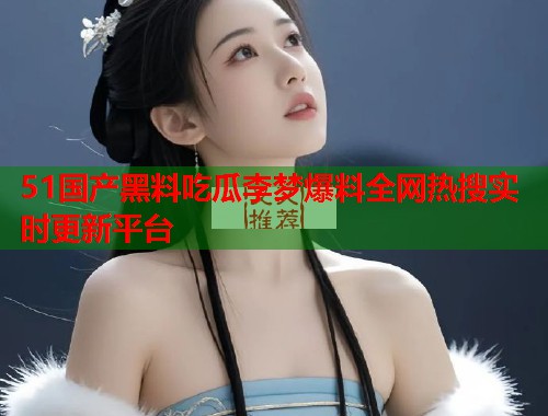 51国产黑料吃瓜李梦爆料全网热搜实时更新平台
