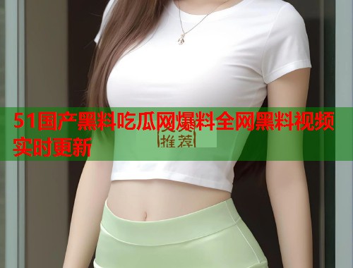 51国产黑料吃瓜网爆料全网黑料视频实时更新