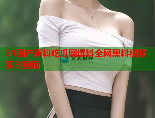 51国产黑料吃瓜网爆料全网黑料视频实时更新