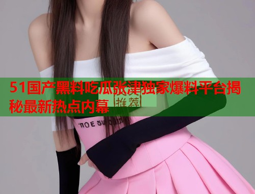 51国产黑料吃瓜张津独家爆料平台揭秘最新热点内幕 第2张 51国产黑料吃瓜张津独家爆料平台揭秘最新热点内幕 第2张