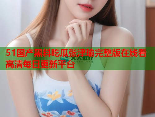 51国产黑料吃瓜张津瑜完整版在线看高清每日更新平台  第3张