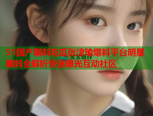 51国产黑料吃瓜张津瑜爆料平台明星黑料全解析快速曝光互动社区 第2张 51国产黑料吃瓜张津瑜爆料平台明星黑料全解析快速曝光互动社区 第2张