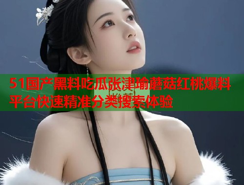 51国产黑料吃瓜张津瑜蘑菇红桃爆料平台快速精准分类搜索体验  第2张