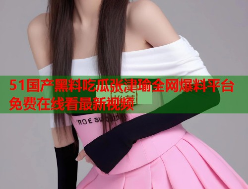 51国产黑料吃瓜张津瑜全网爆料平台免费在线看最新视频