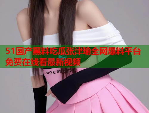 51国产黑料吃瓜张津瑜全网爆料平台免费在线看最新视频
