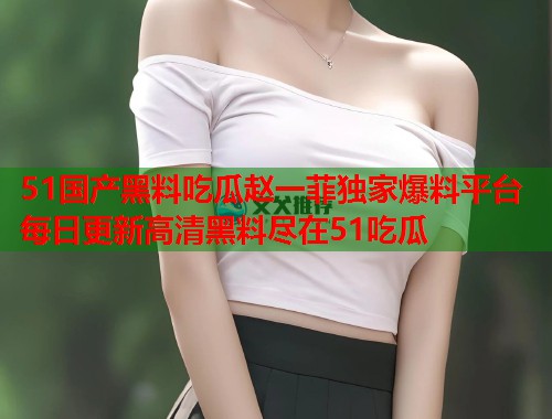 51国产黑料吃瓜赵一菲独家爆料平台每日更新高清黑料尽在51吃瓜
